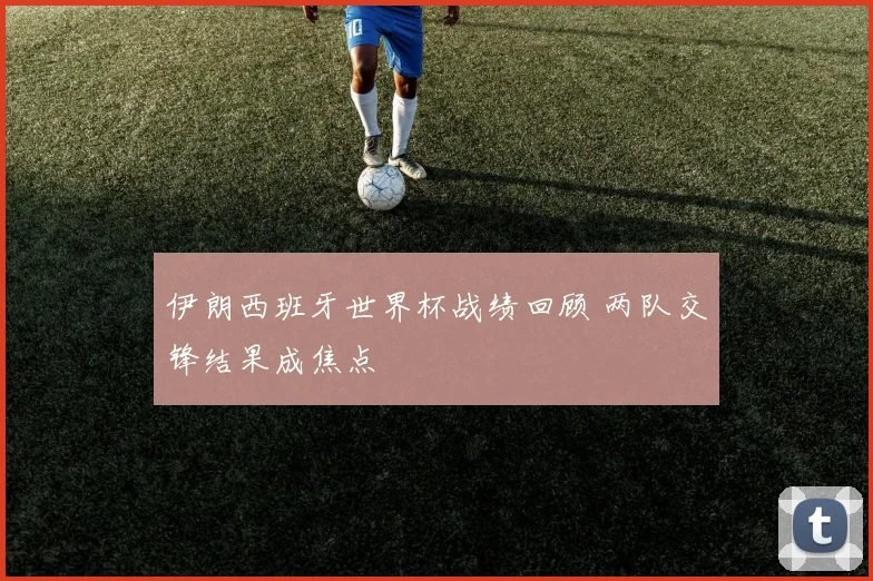 伊朗西班牙世界杯战绩回顾 两队交锋结果成焦点