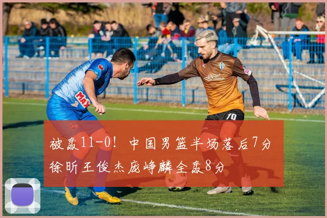 被轰11-0!中国男篮半场落后7分 徐昕王俊杰庞峥麟全轰8分