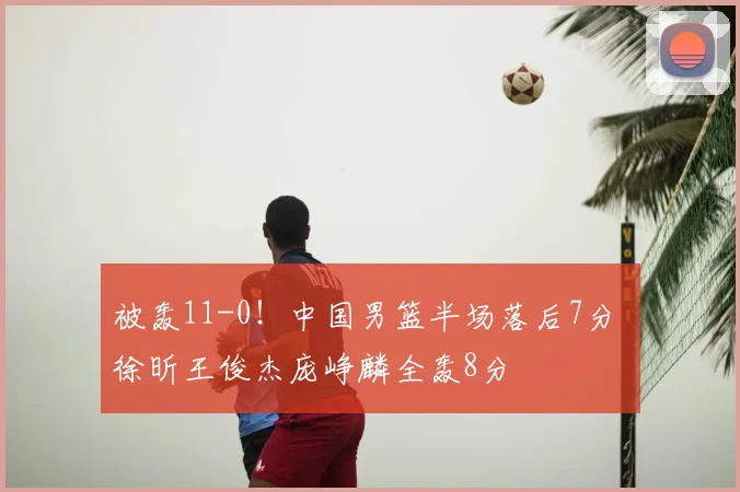 被轰11-0!中国男篮半场落后7分 徐昕王俊杰庞峥麟全轰8分