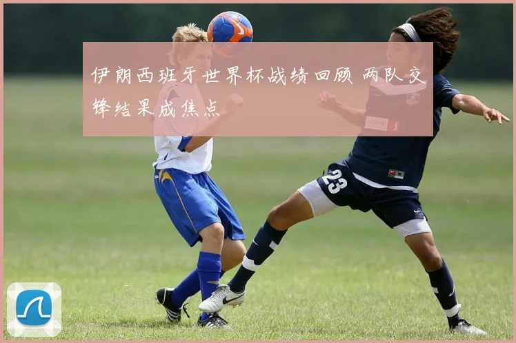 伊朗西班牙世界杯战绩回顾 两队交锋结果成焦点