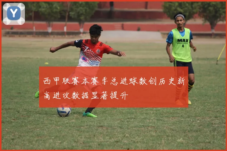 西甲联赛本赛季总进球数创历史新高进攻数据显著提升