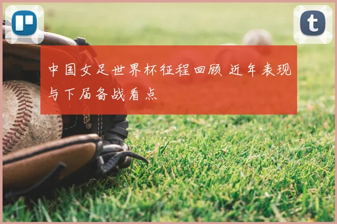中国女足世界杯征程回顾 近年表现与下届备战看点
