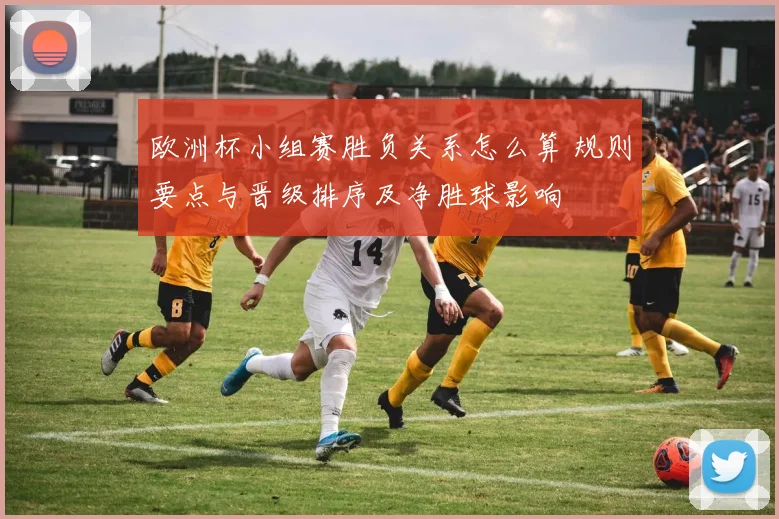 欧洲杯小组赛胜负关系怎么算 规则要点与晋级排序及净胜球影响