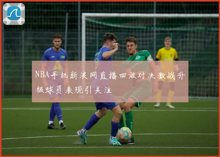 NBA手机新浪网直播回放对决激战升级球员表现引关注