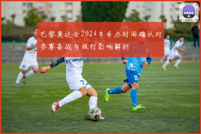 巴黎奥运会2024年举办时间确认对参赛备战与旅行影响解析