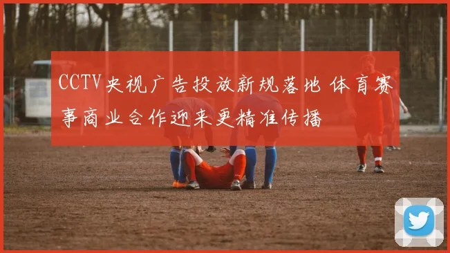 CCTV央视广告投放新规落地 体育赛事商业合作迎来更精准传播