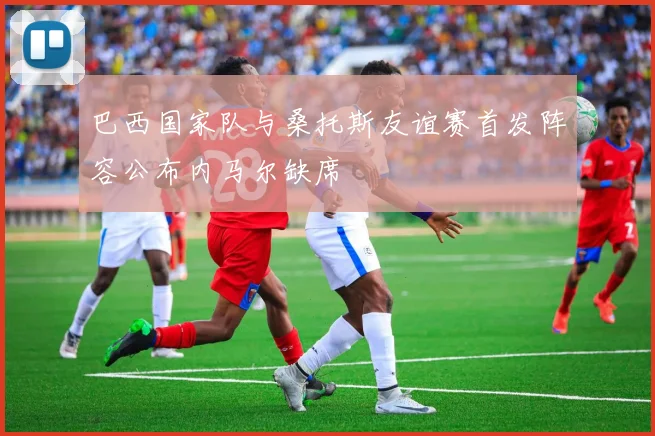 巴西国家队与桑托斯友谊赛首发阵容公布内马尔缺席