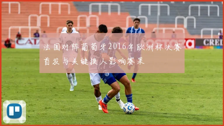 法国对阵葡萄牙2016年欧洲杯决赛首发与关键换人影响赛果