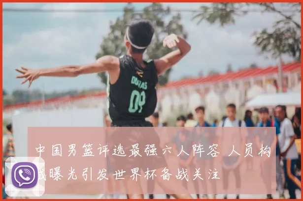 中国男篮评选最强六人阵容 人员构成曝光引发世界杯备战关注