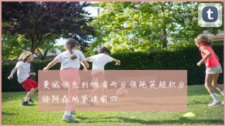 曼城领先利物浦两分领跑英超积分榜阿森纳紧追前四