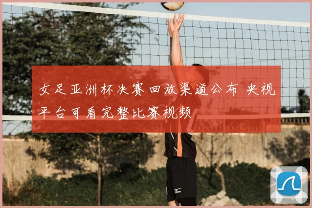 女足亚洲杯决赛回放渠道公布 央视平台可看完整比赛视频