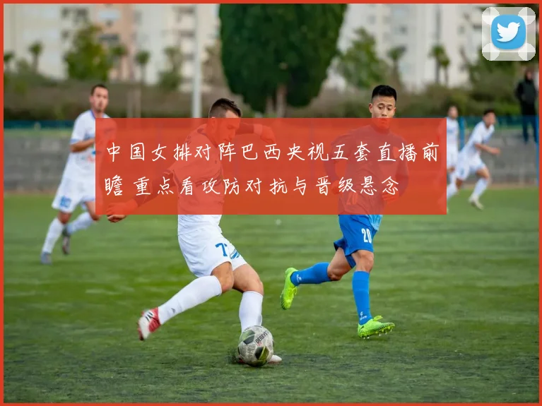中国女排对阵巴西央视五套直播前瞻 重点看攻防对抗与晋级悬念