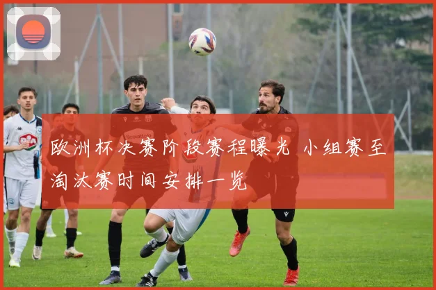 欧洲杯决赛阶段赛程曝光 小组赛至淘汰赛时间安排一览