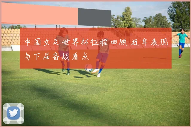 中国女足世界杯征程回顾 近年表现与下届备战看点