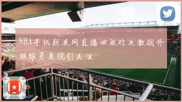 NBA手机新浪网直播回放对决激战升级球员表现引关注