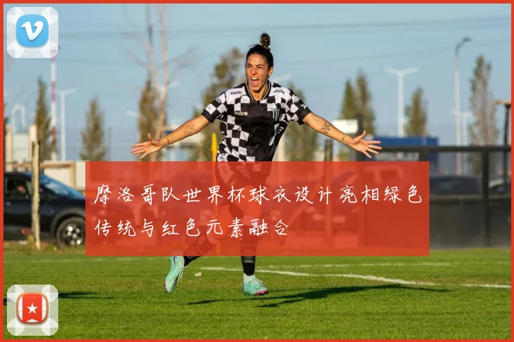 摩洛哥队世界杯球衣设计亮相绿色传统与红色元素融合