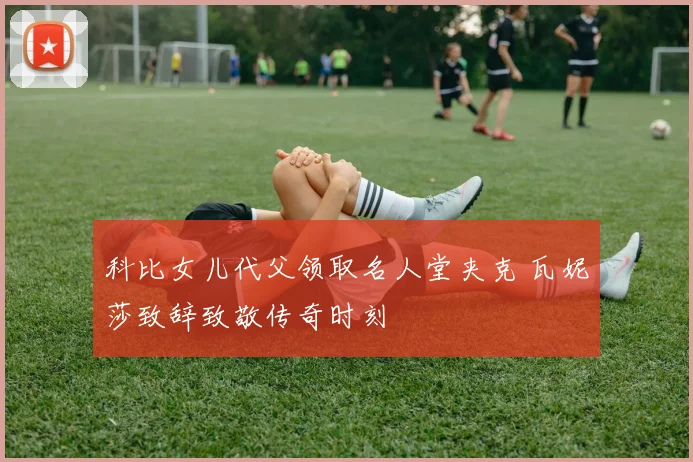 科比女儿代父领取名人堂夹克 瓦妮莎致辞致敬传奇时刻