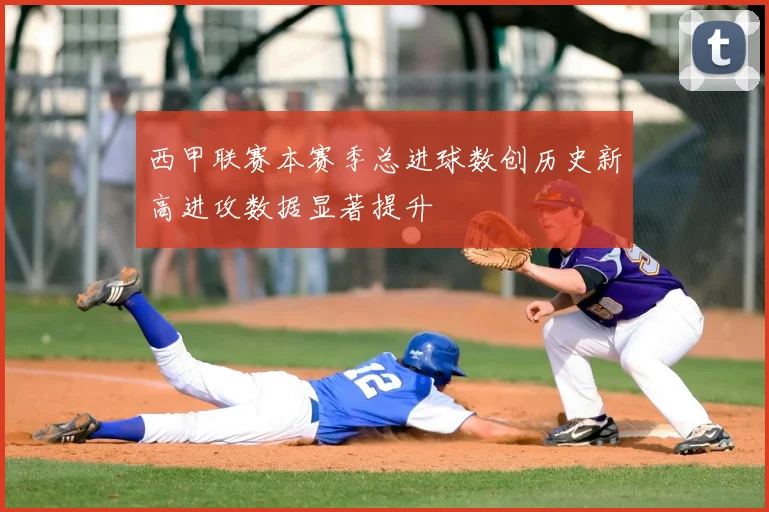 西甲联赛本赛季总进球数创历史新高进攻数据显著提升