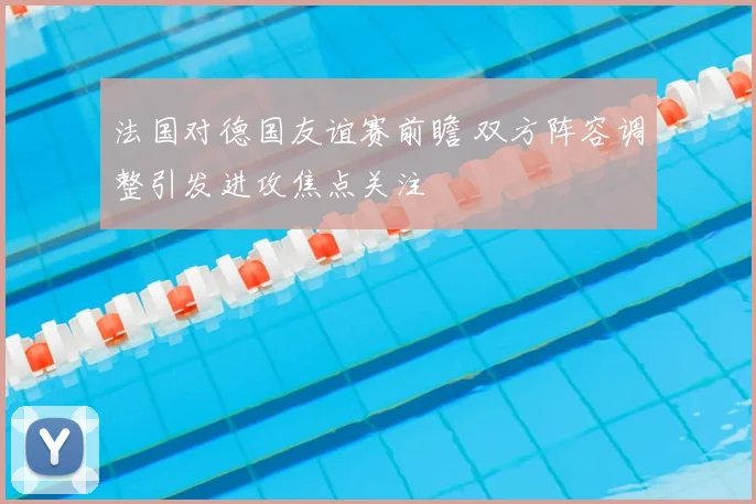 法国对德国友谊赛前瞻 双方阵容调整引发进攻焦点关注