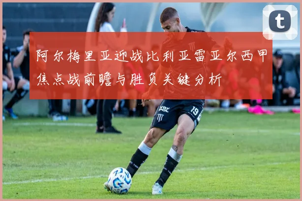 阿尔梅里亚迎战比利亚雷亚尔西甲焦点战前瞻与胜负关键分析