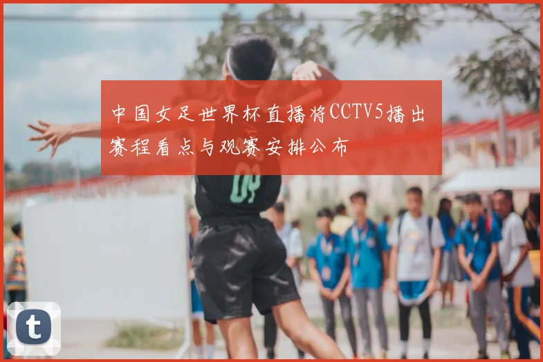 中国女足世界杯直播将CCTV5播出 赛程看点与观赛安排公布