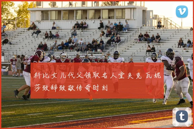 科比女儿代父领取名人堂夹克 瓦妮莎致辞致敬传奇时刻