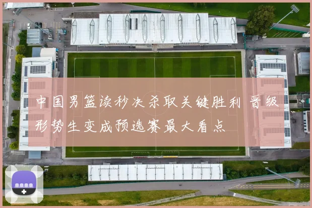 中国男篮读秒决杀取关键胜利 晋级形势生变成预选赛最大看点