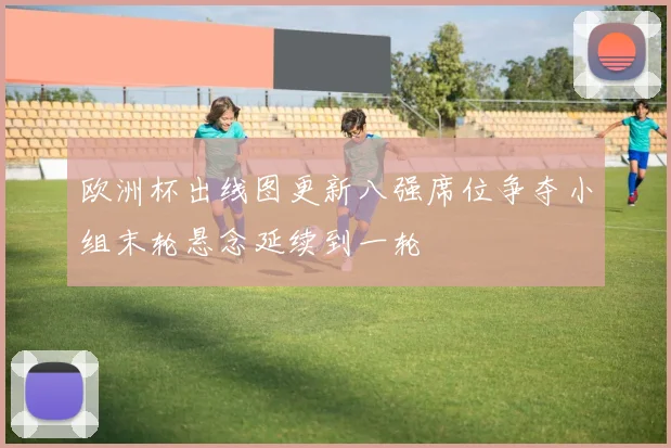 欧洲杯出线图更新八强席位争夺小组末轮悬念延续到一轮
