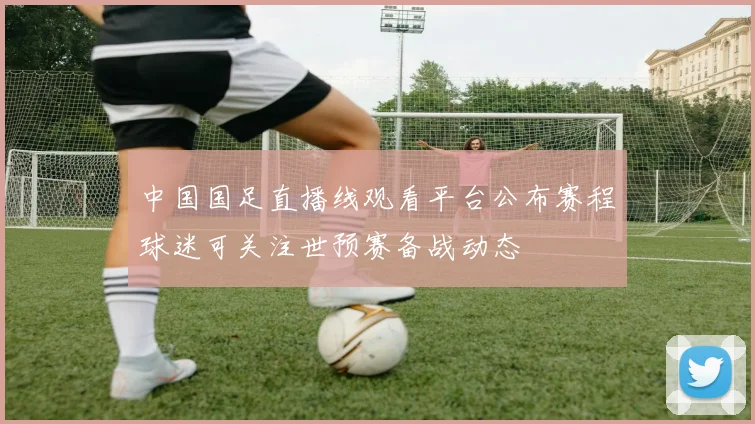 中国国足直播线观看平台公布赛程球迷可关注世预赛备战动态