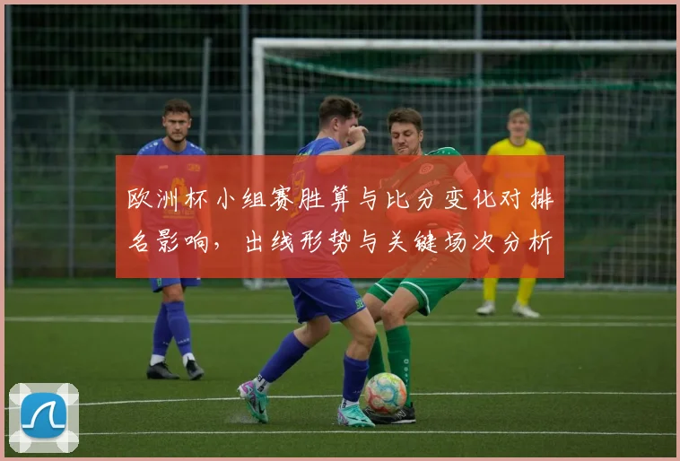 欧洲杯小组赛胜算与比分变化对排名影响，出线形势与关键场次分析