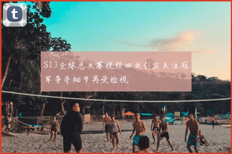 S13全球总决赛视频回放引发关注冠军争夺细节再受检视