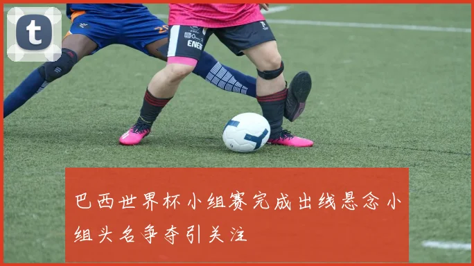 巴西世界杯小组赛完成出线悬念小组头名争夺引关注