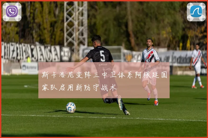 斯卡洛尼变阵三中卫体系阿根廷国家队启用新防守战术
