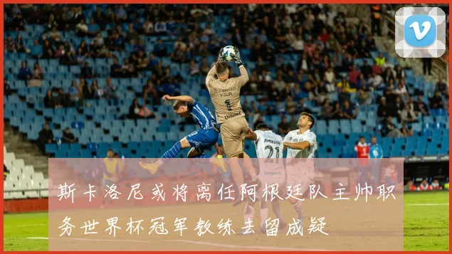 斯卡洛尼或将离任阿根廷队主帅职务世界杯冠军教练去留成疑