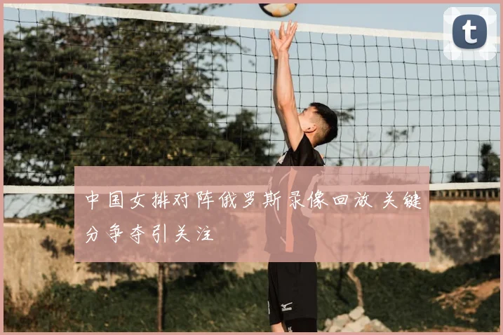 中国女排对阵俄罗斯录像回放 关键分争夺引关注