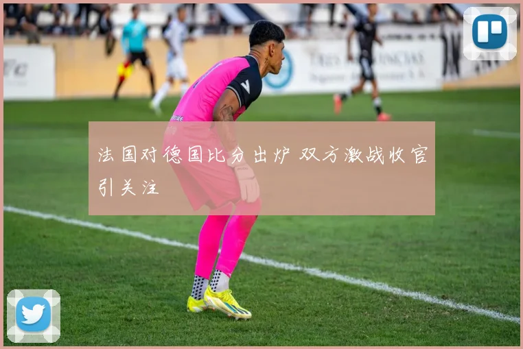 法国对德国比分出炉 双方激战收官引关注