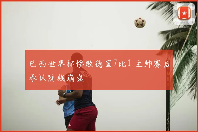 巴西世界杯惨败德国7比1 主帅赛后承认防线崩盘