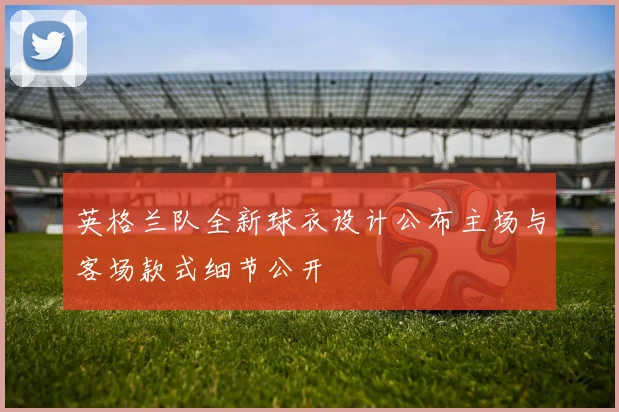 英格兰队全新球衣设计公布主场与客场款式细节公开