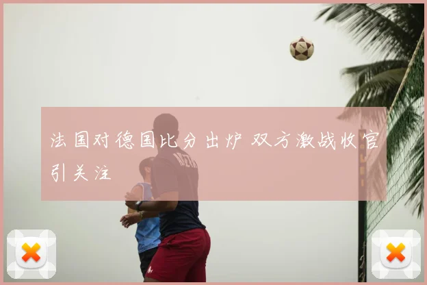 法国对德国比分出炉 双方激战收官引关注