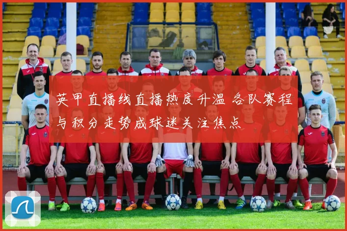 英甲直播线直播热度升温 各队赛程与积分走势成球迷关注焦点
