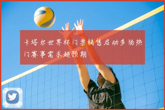卡塔尔世界杯门票销售启动多场热门赛事需求超预期