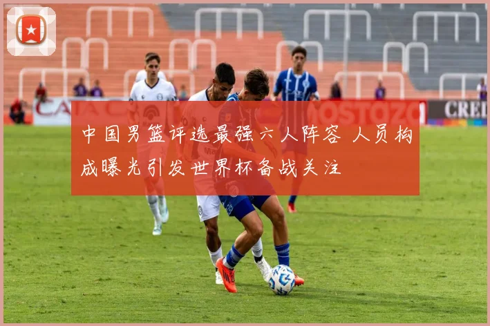 中国男篮评选最强六人阵容 人员构成曝光引发世界杯备战关注