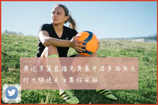 奥运男篮直播免费看开启多场焦点对决球迷关注赛程安排